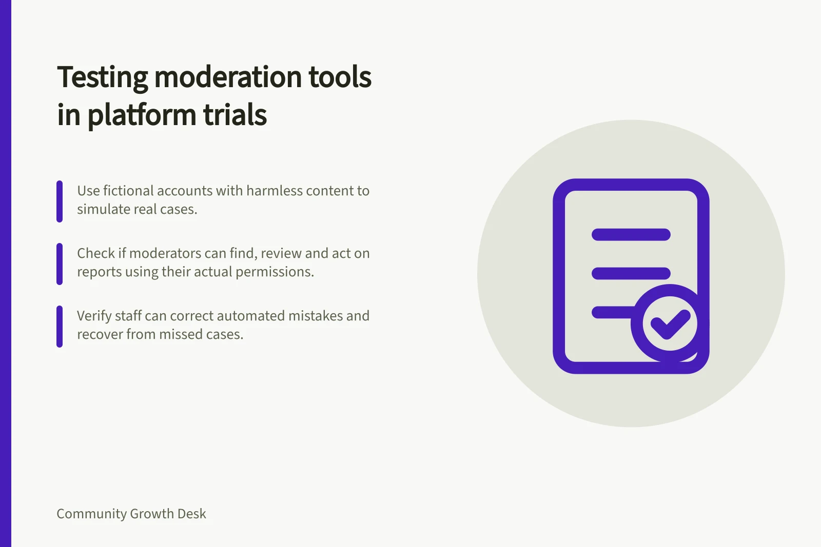Testing moderation tools in platform trials: Use fictional accounts with harmless content to simulate real cases.; Check if moderators can find, review and act on reports using their actual permissions.; Verify staff can correct automated mistakes and recover from missed cases.