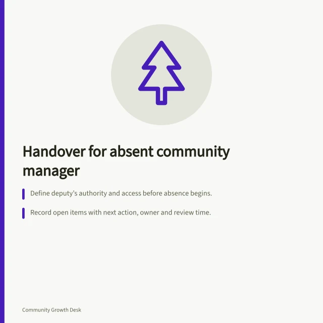 Handover for absent community manager: Define deputy’s authority and access before absence begins.; Record open items with next action, owner and review time.; Transfer unresolved work and decisions on return to complete handover. Building a handover for an absent community manager