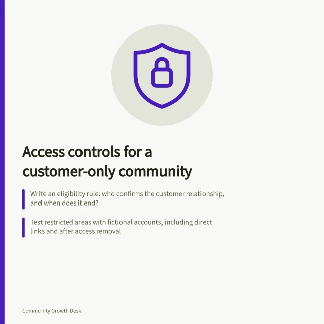 Access controls for a customer-only community: Write an eligibility rule: who confirms the customer relationship, and when does it end?; Test restricted areas with fictional accounts, including direct links and after access removal; APP 11 requires reasonable steps to protect personal information from unauthorised access. Choosing access controls for a customer-only community