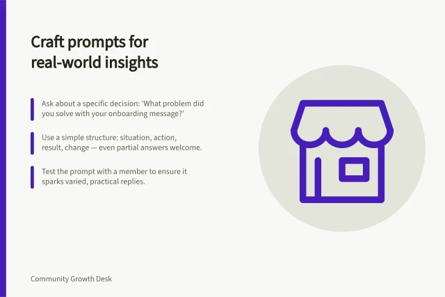 Craft prompts for real-world insights: Ask about a specific decision: 'What problem did you solve with your onboarding message?'; Use a simple structure: situation, action, result, change — even partial answers welcome.; Test the prompt with a member to ensure it sparks varied, practical replies. Choosing prompts that invite practical experience