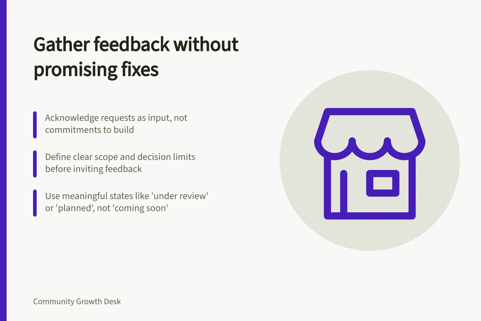 Gather feedback without promising fixes: Acknowledge requests as input, not commitments to build; Define clear scope and decision limits before inviting feedback; Use meaningful states like 'under review' or 'planned', not 'coming soon'