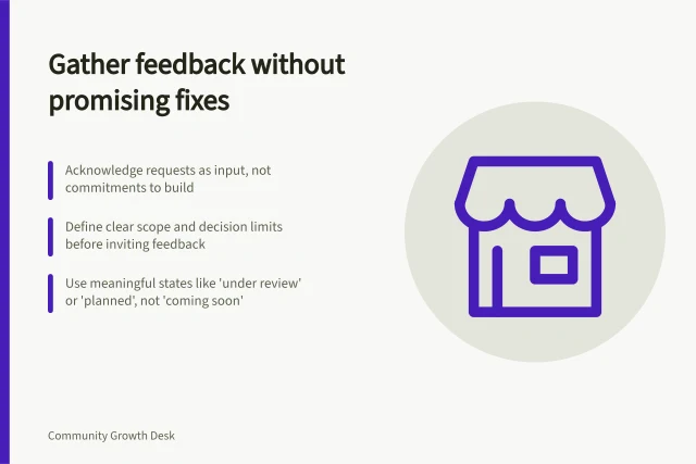 Gather feedback without promising fixes: Acknowledge requests as input, not commitments to build; Define clear scope and decision limits before inviting feedback; Use meaningful states like 'under review' or 'planned', not 'coming soon'. Collecting product feedback without promising every request