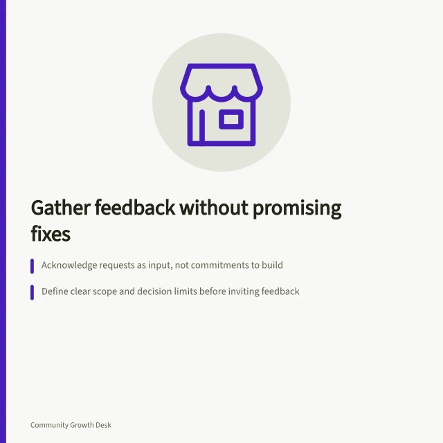 Gather feedback without promising fixes: Acknowledge requests as input, not commitments to build; Define clear scope and decision limits before inviting feedback; Use meaningful states like 'under review' or 'planned', not 'coming soon'. Collecting product feedback without promising every request
