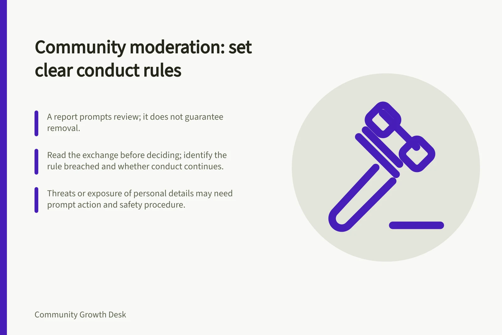 Community moderation: set clear conduct rules: A report prompts review; it does not guarantee removal.; Read the exchange before deciding; identify the rule breached and whether conduct continues.; Threats or exposure of personal details may need prompt action and safety procedure.