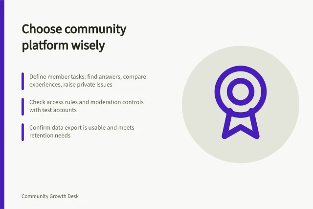 Choose community platform wisely: Define member tasks: find answers, compare experiences, raise private issues; Check access rules and moderation controls with test accounts; Confirm data export is usable and meets retention needs. Community platform selection
