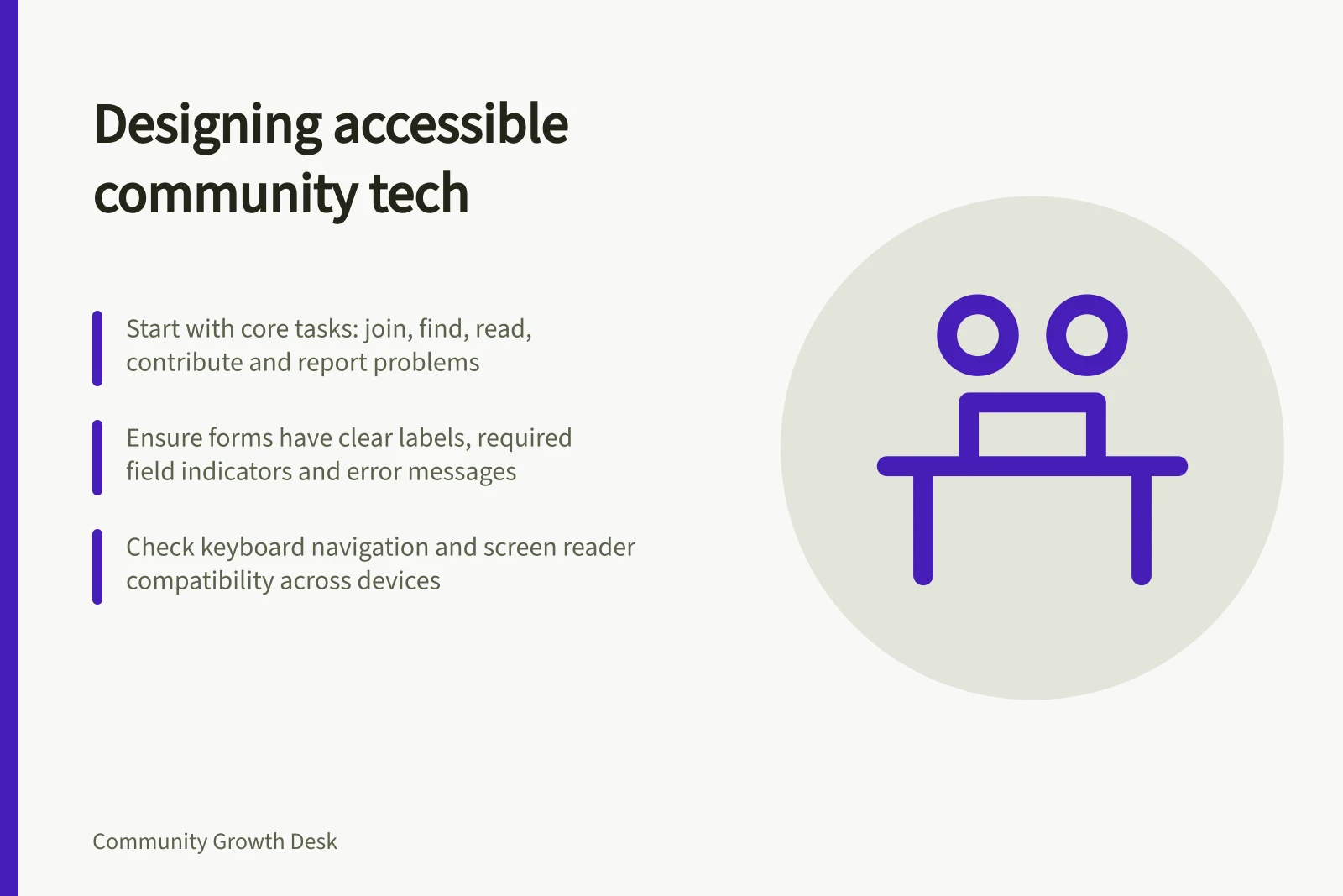 Designing accessible community tech: Start with core tasks: join, find, read, contribute and report problems; Ensure forms have clear labels, required field indicators and error messages; Check keyboard navigation and screen reader compatibility across devices