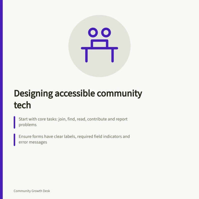 Designing accessible community tech: Start with core tasks: join, find, read, contribute and report problems; Ensure forms have clear labels, required field indicators and error messages; Check keyboard navigation and screen reader compatibility across devices. Designing a community for members using assistive technology
