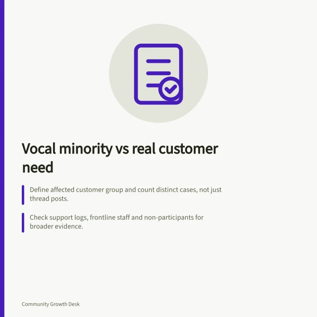 Vocal minority vs real customer need: Define affected customer group and count distinct cases, not just thread posts.; Check support logs, frontline staff and non-participants for broader evidence.; State uncertainty: severity, reach or both, with next steps to clarify. Distinguishing a vocal minority from a wider customer need
