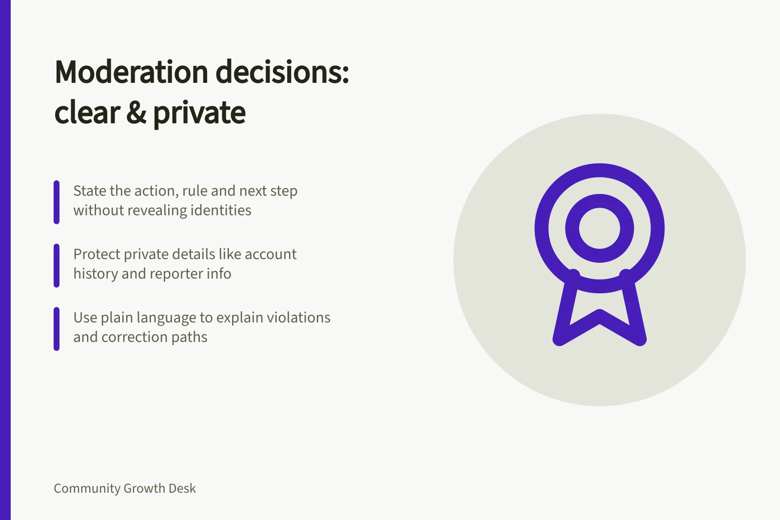 Moderation decisions: clear & private: State the action, rule and next step without revealing identities; Protect private details like account history and reporter info; Use plain language to explain violations and correction paths