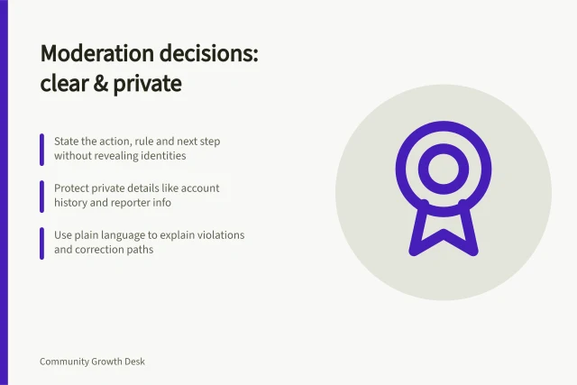 Moderation decisions: clear & private: State the action, rule and next step without revealing identities; Protect private details like account history and reporter info; Use plain language to explain violations and correction paths. Explaining a moderation decision without exposing private details