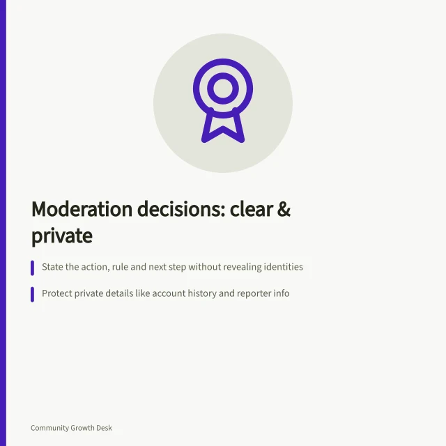 Moderation decisions: clear & private: State the action, rule and next step without revealing identities; Protect private details like account history and reporter info; Use plain language to explain violations and correction paths. Explaining a moderation decision without exposing private details