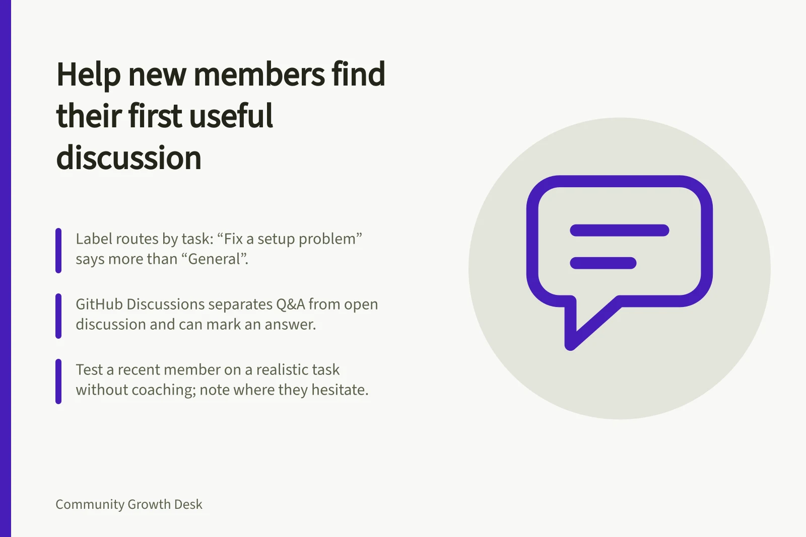 Help new members find their first useful discussion: Label routes by task: “Fix a setup problem” says more than “General”.; GitHub Discussions separates Q&A from open discussion and can mark an answer.; Test a recent member on a realistic task without coaching; note where they hesitate.
