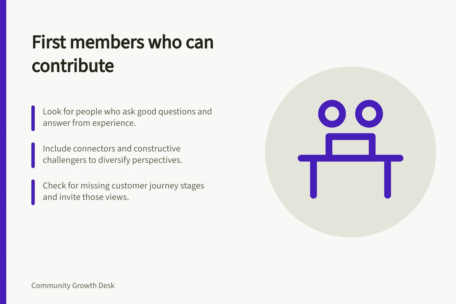 First members who can contribute: Look for people who ask good questions and answer from experience.; Include connectors and constructive challengers to diversify perspectives.; Check for missing customer journey stages and invite those views.