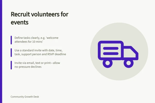 Recruit volunteers for events: Define tasks clearly, e.g. 'welcome attendees for 10 mins'; Use a standard invite with date, time, task, support person and RSVP deadline; Invite via email, text or print—allow no-pressure declines. Inviting volunteers to help with community events