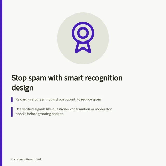 Stop spam with smart recognition design: Reward usefulness, not just post count, to reduce spam; Use verified signals like questioner confirmation or moderator checks before granting badges; Track answer quality and moderator time—not just posting volume—after badge launch. Preventing recognition systems from encouraging spam