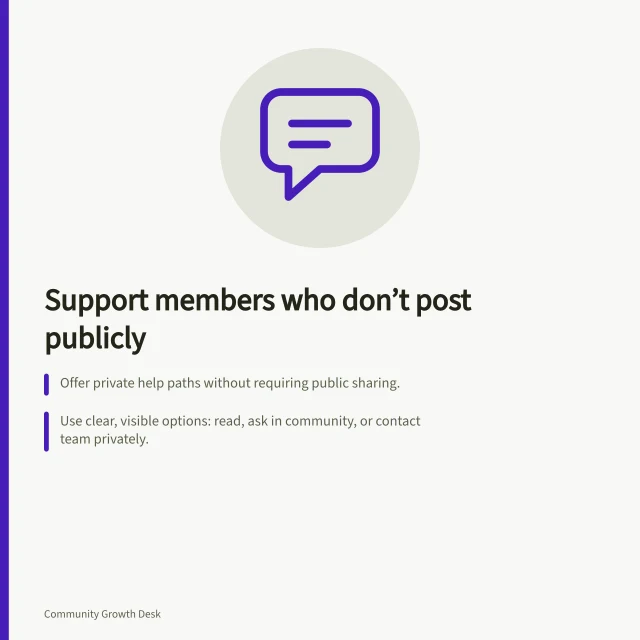 Support members who don’t post publicly: Offer private help paths without requiring public sharing.; Use clear, visible options: read, ask in community, or contact team privately.; Check that all routes work for ordinary members and track responses. Reducing barriers for members who do not post publicly