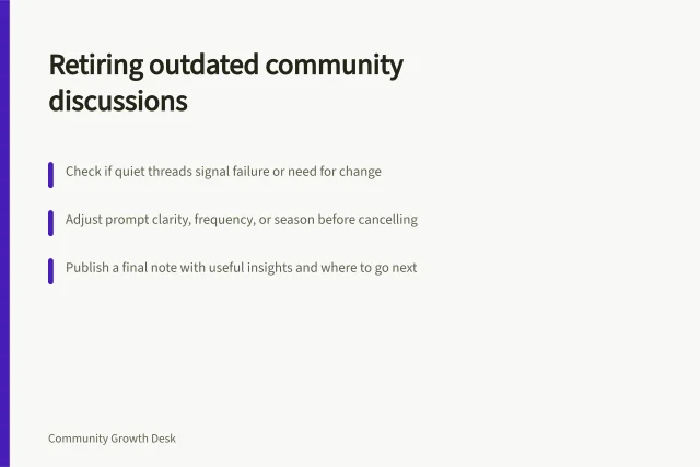 Retiring outdated community discussions: Check if quiet threads signal failure or need for change; Adjust prompt clarity, frequency, or season before cancelling; Publish a final note with useful insights and where to go next. Retiring recurring discussions that no longer help