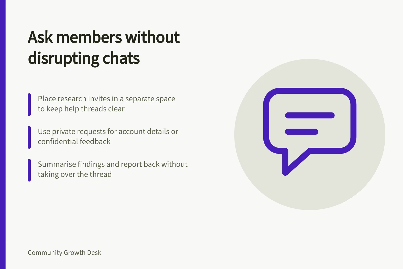 Ask members without disrupting chats: Place research invites in a separate space to keep help threads clear; Use private requests for account details or confidential feedback; Summarise findings and report back without taking over the thread