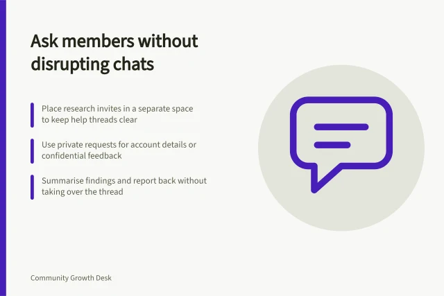 Ask members without disrupting chats: Place research invites in a separate space to keep help threads clear; Use private requests for account details or confidential feedback; Summarise findings and report back without taking over the thread. Sharing research questions without disrupting ordinary discussion