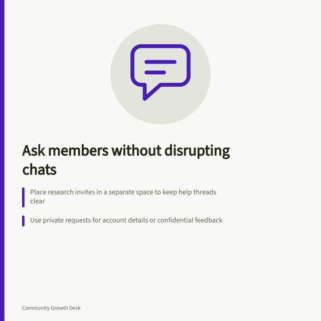 Ask members without disrupting chats: Place research invites in a separate space to keep help threads clear; Use private requests for account details or confidential feedback; Summarise findings and report back without taking over the thread. Sharing research questions without disrupting ordinary discussion