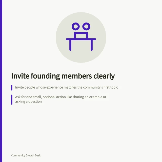 Invite founding members clearly: Invite people whose experience matches the community’s first topic; Ask for one small, optional action like sharing an example or asking a question; Explain visibility, access and whether more people will be invited later. Writing a clear invitation for founding members
