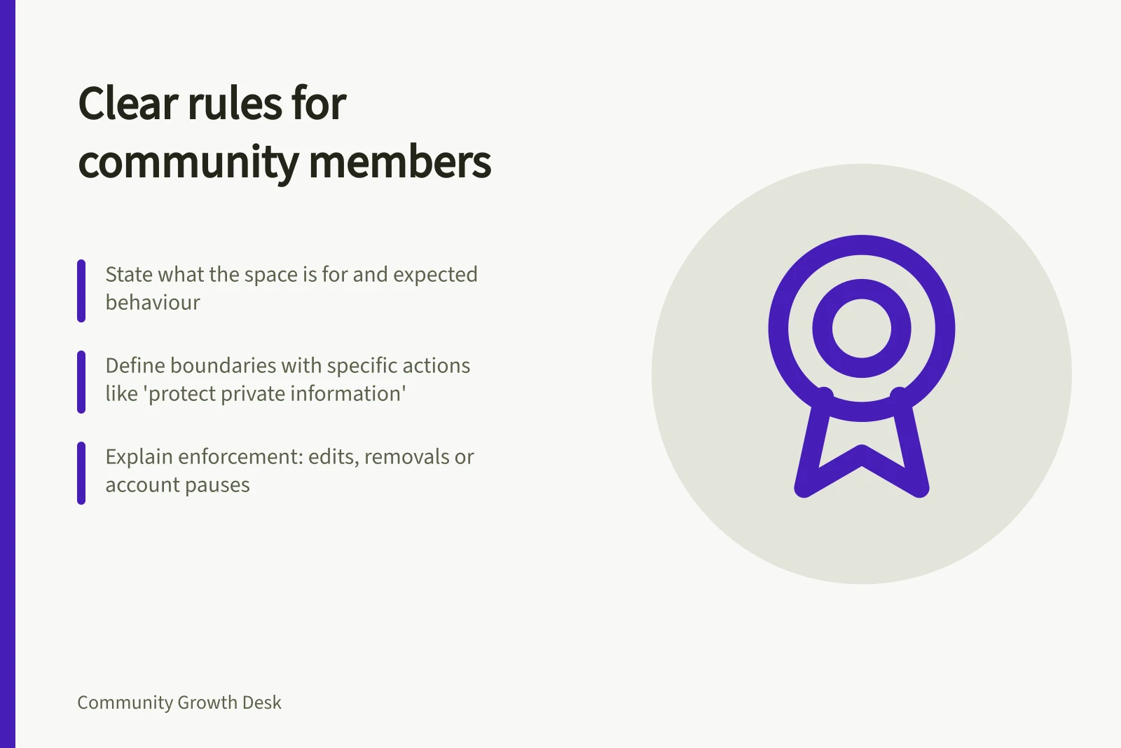 Clear rules for community members: State what the space is for and expected behaviour; Define boundaries with specific actions like 'protect private information'; Explain enforcement: edits, removals or account pauses