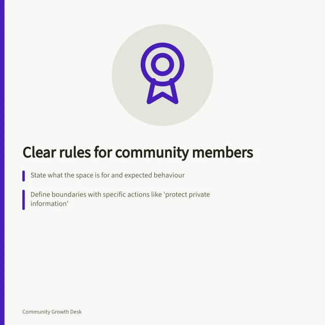 Clear rules for community members: State what the space is for and expected behaviour; Define boundaries with specific actions like 'protect private information'; Explain enforcement: edits, removals or account pauses. Writing rules people can understand and follow